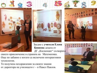 Заедно с учителя Елена
Боянова децата от
ДГ „Космонавт“ сътвориха
своето приключение в страната на Математика.
Още по забавно е когато са включени интерактивни
технологии.
Те получиха поздравления за своите знания
от директора на училището г – н Павел Павлов.
 