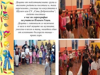 Децата от подготвителните групи и
техните родители посетиха и, така
нареченото, училище по изкуствата в
Шумен или СУ „Сава Доброплодни“,
където посетиха
в час по хореография
на учителя Пламен Гецов.
Децата с готовност се включиха
в часа и под звуците на музиката,
унесени в песен и танц, овладяха един
от основните български танци –
право хоро.
 