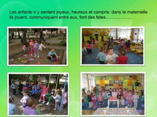 Les enfants s`y sentent joyeux, heureux et compris: dans la maternelle
ils jouent, communiquent entre eux, font des fetes………………
 