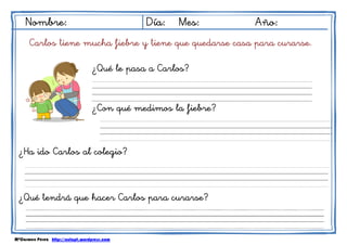 MªCarmen Pérez http://aulapt.wordpress.com
Nombre: Día: Mes: Año:
Carlos tiene mucha fiebre y tiene que quedarse casa para curarse.
¿Qué le pasa a Carlos?
¿Con qué medimos la fiebre?
¿Ha ido Carlos al colegio?
¿Qué tendrá que hacer Carlos para curarse?
 