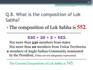 Q.8. What is the composition of Lok
Sabha?
• The composition of Lok Sabha is 552.
-----------------------------------------------------------
530 + 20 + 2 = 552.
Not more than 530 members from states
Not more than 20 members from Union Territories.
2 members of Anglo-Indian Community nominated
by the President, if they are not adequately represented.
---------------------------------------------------------------------------------------
The Current Composition of Lok Sabha is 545.
10
 