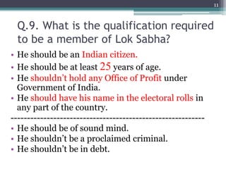 Q.9. What is the qualification required
to be a member of Lok Sabha?
• He should be an Indian citizen.
• He should be at least 25 years of age.
• He shouldn’t hold any Office of Profit under
Government of India.
• He should have his name in the electoral rolls in
any part of the country.
-----------------------------------------------------------
• He should be of sound mind.
• He shouldn’t be a proclaimed criminal.
• He shouldn’t be in debt.
11
 