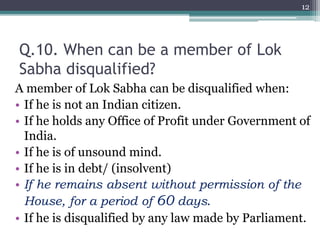 Q.10. When can be a member of Lok
Sabha disqualified?
A member of Lok Sabha can be disqualified when:
• If he is not an Indian citizen.
• If he holds any Office of Profit under Government of
India.
• If he is of unsound mind.
• If he is in debt/ (insolvent)
• If he remains absent without permission of the
House, for a period of 60 days.
• If he is disqualified by any law made by Parliament.
12
 