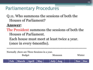 Parliamentary Procedures
Q.11. Who summons the sessions of both the
Houses of Parliament?
Answer:
The President summons the sessions of both the
Houses of Parliament.
Each house must meet at least twice a year.
(once in every 6months).
-----------------------------------------------------------
Normally ,there are Three Sessions in a year.
Budget Monsoon Winter
13
Feb March April May July Aug Nov Dec
 