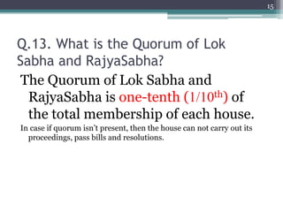 Q.13. What is the Quorum of Lok
Sabha and RajyaSabha?
The Quorum of Lok Sabha and
RajyaSabha is one-tenth (1/10th) of
the total membership of each house.
In case if quorum isn’t present, then the house can not carry out its
proceedings, pass bills and resolutions.
15
 