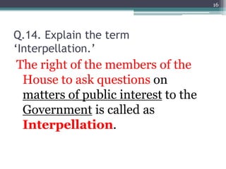 Q.14. Explain the term
‘Interpellation.’
The right of the members of the
House to ask questions on
matters of public interest to the
Government is called as
Interpellation.
16
 