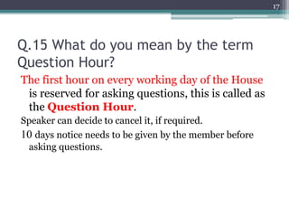 Q.15 What do you mean by the term
Question Hour?
The first hour on every working day of the House
is reserved for asking questions, this is called as
the Question Hour.
Speaker can decide to cancel it, if required.
10 days notice needs to be given by the member before
asking questions.
17
 