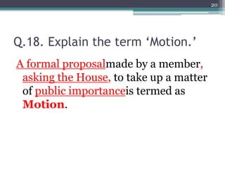 Q.18. Explain the term ‘Motion.’
A formal proposalmade by a member,
asking the House, to take up a matter
of public importanceis termed as
Motion.
20
 