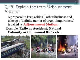 Q.19. Explain the term ‘Adjournment
Motion.’
A proposal to keep aside all other business and
take up a ‘definite matter of urgent importance.’
is called as Adjournment Motion.
Example: Railway Accident, Natural
Calamity or Communal Riots etc.
21
 