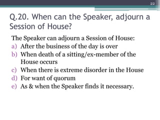 Q.20. When can the Speaker, adjourn a
Session of House?
The Speaker can adjourn a Session of House:
a) After the business of the day is over
b) When death of a sitting/ex-member of the
House occurs
c) When there is extreme disorder in the House
d) For want of quorum
e) As & when the Speaker finds it necessary.
22
 