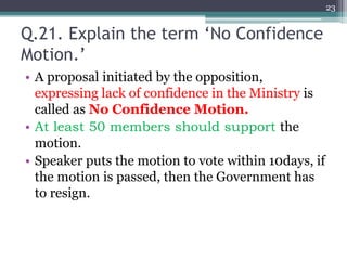 Q.21. Explain the term ‘No Confidence
Motion.’
• A proposal initiated by the opposition,
expressing lack of confidence in the Ministry is
called as No Confidence Motion.
• At least 50 members should support the
motion.
• Speaker puts the motion to vote within 10days, if
the motion is passed, then the Government has
to resign.
23
 