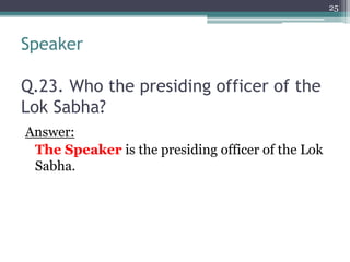 Speaker
Q.23. Who the presiding officer of the
Lok Sabha?
Answer:
The Speaker is the presiding officer of the Lok
Sabha.
25
 