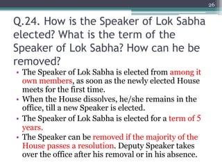 Q.24. How is the Speaker of Lok Sabha
elected? What is the term of the
Speaker of Lok Sabha? How can he be
removed?
• The Speaker of Lok Sabha is elected from among it
own members, as soon as the newly elected House
meets for the first time.
• When the House dissolves, he/she remains in the
office, till a new Speaker is elected.
• The Speaker of Lok Sabha is elected for a term of 5
years.
• The Speaker can be removed if the majority of the
House passes a resolution. Deputy Speaker takes
over the office after his removal or in his absence.
26
 