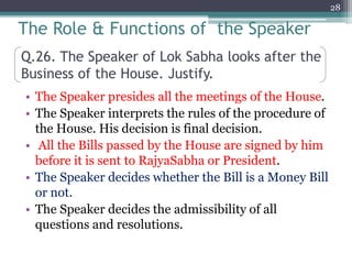 Q.26. The Speaker of Lok Sabha looks after the
Business of the House. Justify.
• The Speaker presides all the meetings of the House.
• The Speaker interprets the rules of the procedure of
the House. His decision is final decision.
• All the Bills passed by the House are signed by him
before it is sent to RajyaSabha or President.
• The Speaker decides whether the Bill is a Money Bill
or not.
• The Speaker decides the admissibility of all
questions and resolutions.
28
The Role & Functions of the Speaker
 