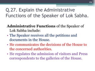 Q.27. Explain the Administrative
Functions of the Speaker of Lok Sabha.
Administrative Functions of the Speaker of
Lok Sabha include:
• The Speaker receives all the petitions and
documents in the House.
• He communicates the decisions of the House to
the concerned authorities.
• He regulates the admission of visitors and Press
correspondents to the galleries of the House.
29
 