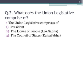 Q.2. What does the Union Legislative
comprise of?
• The Union Legislative comprises of
1) President
2) The House of People (Lok Sabha)
3) The Council of States (RajyaSabha)
3
 