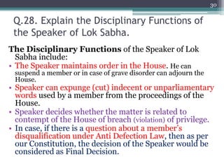 Q.28. Explain the Disciplinary Functions of
the Speaker of Lok Sabha.
The Disciplinary Functions of the Speaker of Lok
Sabha include:
• The Speaker maintains order in the House. He can
suspend a member or in case of grave disorder can adjourn the
House.
• Speaker can expunge (cut) indecent or unparliamentary
words used by a member from the proceedings of the
House.
• Speaker decides whether the matter is related to
contempt of the House of breach (violation) of privilege.
• In case, if there is a question about a member’s
disqualification under Anti Defection Law, then as per
our Constitution, the decision of the Speaker would be
considered as Final Decision.
30
 