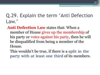 Q.29. Explain the term ‘Anti Defection
Law.’
Anti Defection Law states that: When a
member of House gives up the membership of
his party or votes against his party, then he will
be disqualified from being a member of the
House.
This wouldn’t be true, if there is a split in the
party with at least one third of its members.
31
 