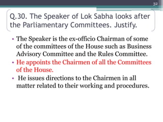 Q.30. The Speaker of Lok Sabha looks after
the Parliamentary Committees. Justify.
• The Speaker is the ex-officio Chairman of some
of the committees of the House such as Business
Advisory Committee and the Rules Committee.
• He appoints the Chairmen of all the Committees
of the House.
• He issues directions to the Chairmen in all
matter related to their working and procedures.
32
 