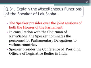 Q.31. Explain the Miscellaneous Functions
of the Speaker of Lok Sabha.
• The Speaker presides over the joint sessions of
both the Houses of the Parliament.
• In consultation with the Chairman of
RajyaSabha, the Speaker nominates the
personnel for Parliamentary Delegations to
various countries.
• Speaker presides the Conference of Presiding
Officers of Legislative Bodies in India.
33
 