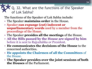Q. 32. What are the functions of the Speaker
of Lok Sabha?
The functions of the Speaker of Lok Sabha include:
• The Speaker maintains order in the House.
• Speaker can expunge (cut) indecent or
unparliamentary words used by a member from the
proceedings of the House.
• The Speaker presides all the meetings of the House.
• All the Bills passed by the House are signed by him
before it is sent to RajyaSabha or President.
• He communicates the decisions of the House to the
concerned authorities.
• He appoints the Chairmen of all the Committees of
the House.
• The Speaker presides over the joint sessions of both
the Houses of the Parliament.
34
 