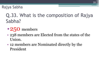 Q.33. What is the composition of Rajya
Sabha?
•250 members
• 238 members are Elected from the states of the
Union.
• 12 members are Nominated directly by the
President
35
Rajya Sabha
 