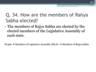 Q. 34. How are the members of Rahya
Sabha elected?
• The members of Rajya Sabha are elected by the
elected members of the Legislative Assembly of
each state.
People  Members of Legislative Assembly (MLA)  Members of Rajya Sabha
36
 