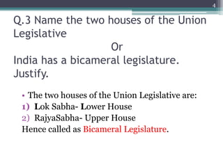 Q.3 Name the two houses of the Union
Legislative
Or
India has a bicameral legislature.
Justify.
• The two houses of the Union Legislative are:
1) Lok Sabha- Lower House
2) RajyaSabha- Upper House
Hence called as Bicameral Legislature.
4
 