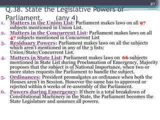 Q.38. State the Legislative Powers of
Parliament. (any 4)
1. Matters in the Union List: Parliament makes laws on all 97
subjects mentioned in Union List.
2. Matters in the Concurrent List: Parliament makes laws on all
47 subjects mentioned in Concurrent List
3. Residuary Powers: Parliament makes laws on all the subjects
which aren’t mentioned in any of the 3 lists:
Union/State/Concurrent List.
4. Matters in State List: Parliament makes laws on 66 subjects
mentioned in State List during Proclamation of Emergency, Majority
proposes that the subject is of National Importance, when two or
more states requests the Parliament to handle the subject.
5. Ordinances: President promulgates an ordinance when both the
Houses aren’t in Session. However the same has to approved or
rejected within 6 weeks of re-assembly of the Parliament.
6. Powers during Emergency: If there is a total breakdown of
Constitutional Machinery in the State, the Parliament becomes the
State Legislature and assumes all powers.
40
 