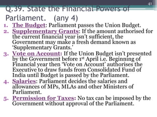 Q.39. State the Financial Powers of
Parliament. (any 4)
1. The Budget: Parliament passes the Union Budget.
2. Supplementary Grants: If the amount authorised for
the current financial year isn’t sufficient, the
Government may make a fresh demand known as
‘Supplementary Grants.’
3. Vote on Account: If the Union Budget isn’t presented
by the Government before 1st April i.e. Beginning of
Financial year then ‘Vote on Account’ authorises the
Executive to draw funds from Consolidated Fund of
India until Budget is passed by the Parliament.
4. Salaries: Parliament decides the salaries and
allowances of MPs, MLAs and other Ministers of
Parliament.
5. Permission for Taxes: No tax can be imposed by the
Government without approval of the Parliament.
41
 