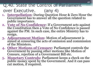 Q.40. State the Control of Parliament
over Executive. (any 4)
1. Interpellation: During Question Hour & Zero Hour the
Government has to answer all the question related to
public importance.
2. Vote of No Confidence: If a Government acts against
the Constitution then a Vote of No Confidence is passed
against the PM. In such case, the entire Ministry has to
resign.
3. Adjournment Motion: Motion of adjournment is
aimed at censuring the acts of omission and commission
of the Ministers.
4. Other Motions of Censure: Parliament controls the
Government by passing other motions like Motion of
Censure, rejection of a Government Bill etc.
5. Monetary Controls: Parliament keeps a check on the
public money spent by the Government. And it can pass
cut motion, if required.
42
 