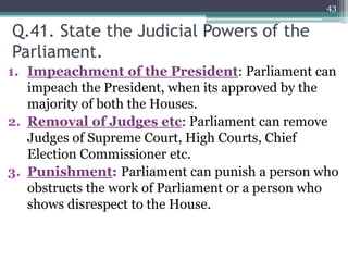 Q.41. State the Judicial Powers of the
Parliament.
1. Impeachment of the President: Parliament can
impeach the President, when its approved by the
majority of both the Houses.
2. Removal of Judges etc: Parliament can remove
Judges of Supreme Court, High Courts, Chief
Election Commissioner etc.
3. Punishment: Parliament can punish a person who
obstructs the work of Parliament or a person who
shows disrespect to the House.
43
 