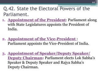 Q.42. State the Electoral Powers of the
Parliament.
1. Appointment of the President: Parliament along
with State Legislatures appoints the President of
India.
2. Appointment of the Vice-President :
Parliament appoints the Vice-President of India.
3. Appointment of Speaker/Deputy Speaker/
Deputy Chairman: Parliament elects Lok Sabha’s
Speaker & Deputy Speaker and Rajya Sabha’s
Deputy Chairman.
44
 