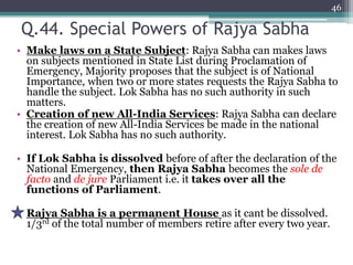 Q.44. Special Powers of Rajya Sabha
• Make laws on a State Subject: Rajya Sabha can makes laws
on subjects mentioned in State List during Proclamation of
Emergency, Majority proposes that the subject is of National
Importance, when two or more states requests the Rajya Sabha to
handle the subject. Lok Sabha has no such authority in such
matters.
• Creation of new All-India Services: Rajya Sabha can declare
the creation of new All-India Services be made in the national
interest. Lok Sabha has no such authority.
• If Lok Sabha is dissolved before of after the declaration of the
National Emergency, then Rajya Sabha becomes the sole de
facto and de jure Parliament i.e. it takes over all the
functions of Parliament.
• Rajya Sabha is a permanent House as it cant be dissolved.
1/3rd of the total number of members retire after every two year.
46
 