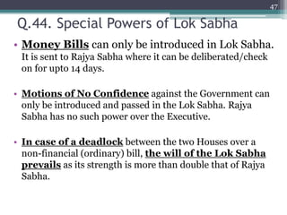 Q.44. Special Powers of Lok Sabha
• Money Bills can only be introduced in Lok Sabha.
It is sent to Rajya Sabha where it can be deliberated/check
on for upto 14 days.
• Motions of No Confidence against the Government can
only be introduced and passed in the Lok Sabha. Rajya
Sabha has no such power over the Executive.
• In case of a deadlock between the two Houses over a
non-financial (ordinary) bill, the will of the Lok Sabha
prevails as its strength is more than double that of Rajya
Sabha.
47
 
