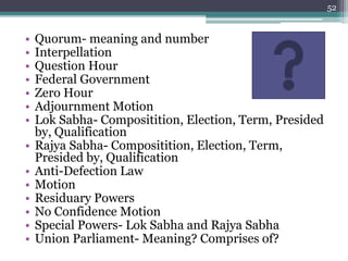 • Quorum- meaning and number
• Interpellation
• Question Hour
• Federal Government
• Zero Hour
• Adjournment Motion
• Lok Sabha- Compositition, Election, Term, Presided
by, Qualification
• Rajya Sabha- Compositition, Election, Term,
Presided by, Qualification
• Anti-Defection Law
• Motion
• Residuary Powers
• No Confidence Motion
• Special Powers- Lok Sabha and Rajya Sabha
• Union Parliament- Meaning? Comprises of?
52
 