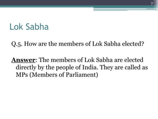 Lok Sabha
Q.5. How are the members of Lok Sabha elected?
Answer: The members of Lok Sabha are elected
directly by the people of India. They are called as
MPs (Members of Parliament)
7
 