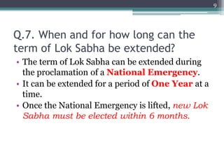 Q.7. When and for how long can the
term of Lok Sabha be extended?
• The term of Lok Sabha can be extended during
the proclamation of a National Emergency.
• It can be extended for a period of One Year at a
time.
• Once the National Emergency is lifted, new Lok
Sabha must be elected within 6 months.
9
 