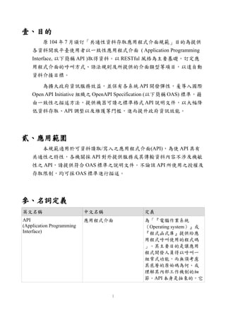 壹、目的
原 104 年 7 月頒訂「共通性資料存取應用程式介面規範」目的為提供
各資料開放平臺使用者以一致性應用程式介面 ( Application Programming
Interface, 以下簡稱 API )取得資料。以 RESTful 風格為主要基礎，訂定應
用程式介面的呼叫方式、語法規則及所提供的介面類型等項目，以達自動
資料介接目標。
為擴大政府資訊服務效益，並保有各系統 API 開發彈性，爰導入國際
Open API Initiative 組織之 OpenAPI Specification (以下簡稱 OAS) 標準，藉
由一致性之描述方法，提供機器可讀之標準格式 API 說明文件，以大幅降
低資料存取、API 調整以及維護等門檻，進而提升政府資訊效能。
貳、應用範圍
本規範適用於可資料讀取/寫入之應用程式介面(API)，為使 API 具有
共通性之特性，各機關採 API 對外提供服務或其傳輸資料內容不涉及機敏
性之 API，請提供符合 OAS 標準之說明文件。不論該 API 所使用之授權及
存取限制，均可採 OAS 標準進行描述。
參、名詞定義
英文名稱 中文名稱 定義
API
(Application Programming
Interface)
應用程式介面 為「『電腦作業系統
（Operating system）』或
『程式函式庫』提供給應
用程式呼叫使用的程式碼
」。其主要目的是讓應用
程式開發人員得以呼叫一
組常式功能，而無須考慮
其底層的原始碼為何、或
理解其內部工作機制的細
節。API 本身是抽象的，它
1
 