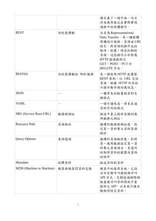 僅定義了一個介面，而不
涉及應用程式在實際實現
過程中的具體操作。
REST 含狀態傳輸 全名為 Representational
State Transfer，是一種軟體
架構設計風格。資源由 URI
指定，對資源的操作包括
取得、創建、修改和刪除
資源，這些操作正好對應
HTTP 協議提供之
GET、POST、PUT 和
DELETE 方法。
RESTful 含狀態傳輸的 Web 服務 是一個使用 HTTP 並遵循
REST 原則，以 URL 定位
資源，根據 HTTP 內容指
示操作動作與回應訊息。
JSON － 一種常見的輕量級資料交
換格式
YAML － 一個可讀性高，用來表達
資料序列的格式
SRU (Service Root URL) 服務根網址 描述平臺上提供各類別應
用服務之網址。
Resource Path 資源路徑 接續於服務根網址後，指
定某一資料集之資料資源
路徑
Query Options 查詢選項 接續於資源路徑後，針對
某一應用服務指定某一資
料集之資源項目，表達所
欲取得資料的範圍或查詢
的條件
Metadata 詮釋資料 描述資料的資料
M2M (Machine to Machine) 機器與機器間資料交換 機器中的應用系統，已設
定好定期呼叫機制與呼叫
API 方式，定期透過網際網
路直接呼叫資料開放平臺
提供之 API，以系統介接自
動取得特定資料。
2
 