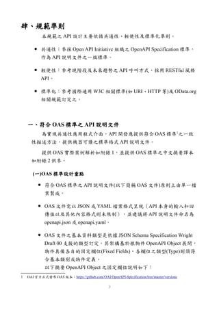 肆、規範準則
本規範之 API 設計主要依循共通性、輕便性及標準化準則。
● 共通性：參採 Open API Initiative 組織之 OpenAPI Specification 標準，
作為 API 說明文件之一致標準。
● 輕便性：參考現階段及未來趨勢之 API 呼叫方式，採用 RESTful 風格
API。
● 標準化：參考國際通用 W3C 相關標準(如 URI、HTTP 等)及 OData.org
相關規範訂定之。
一、符合 OAS 標準之 API 說明文件
為實現共通性應用程式介面，API 開發應提供符合 OAS 標準1
之一致
性描述方法，提供機器可讀之標準格式 API 說明文件。
提供 OAS 實際案例解析如附錄 1，並提供 OAS 標準之中文摘要譯本
如附錄 2 供參。
(一)OAS 標準設計重點
● 符合 OAS 標準之 API 說明文件(以下簡稱 OAS 文件)原則上由單一檔
案製成。
● OAS 文件需以 JSON 或 YAML 檔案格式呈現（API 本身的輸入和回
傳值以及其他內容格式則未限制），並建議將 API 說明文件命名為
openapi.json 或 openapi.yaml。
● OAS 文件之基本資料類型是依據 JSON Schema Specification Wright
Draft 00 支援的類型訂定。其架構基於根物件 OpenAPI Object 展開，
物件具備各自的固定欄位(Fixed Fields)，各欄位之類型(Type)則須符
合基本類別或物件定義。
以下摘要 OpenAPI Object 之固定欄位說明如下：
1 OAI 官方正式發布 OAS 版本：https://github.com/OAI/OpenAPI-Specification/tree/master/versions
3
 
