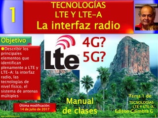 1
1www.coimbraweb.com
Edison Coimbra G.
Manual
de clases
Última modificación:
14 de julio de 2017
Tema 1 de:
TECNOLOGÍAS
LTE Y LTE-A
La interfaz radio
Objetivo
TECNOLOGÍAS
LTE Y LTE-A
Describir los
principales
elementos que
identifican
plenamente a LTE y
LTE-A: la interfaz
radio, las
tecnologías de
nivel físico, el
sistema de antenas
múltiples
4G?
5G?
 