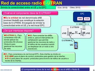 Red de acceso radio E-UTRAN
6www.coimbraweb.com
Brinda la conectividad entre el UE y la EPC
Es la entidad de red denomina...