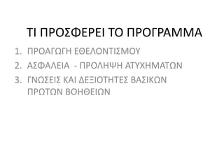 ΤΙ ΠΡΟΣΦΕΡΕΙ ΤΟ ΠΡΟΓΡΑΜΜΑ
1. ΠΡΟΑΓΩΓΗ ΕΘΕΛΟΝΤΙΣΜΟΥ
2. ΑΣΦΑΛΕΙΑ - ΠΡΟΛΗΨΗ ΑΤΥΧΗΜΑΤΩΝ
3. ΓΝΩΣΕΙΣ ΚΑΙ ΔΕΞΙΟΤΗΤΕΣ ΒΑΣΙΚΩΝ
ΠΡΩΤΩΝ ΒΟΗΘΕΙΩΝ
 
