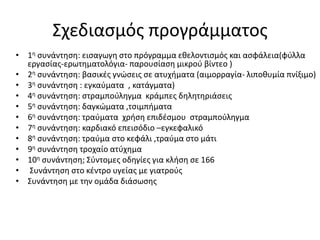 Σχεδιασμός προγράμματος
• 1η συνάντηση: εισαγωγη στο πρόγραμμα εθελοντισμός και ασφάλεια(φύλλα
εργασίας-ερωτηματολόγια- παρουσίαση μικρού βίντεο )
• 2η συνάντηση: βασικές γνώσεις σε ατυχήματα (αιμορραγία- λιποθυμία πνίξιμο)
• 3η συνάντηση : εγκαύματα , κατάγματα)
• 4η συνάντηση: στραμπούληγμα κράμπες δηλητηριάσεις
• 5η συνάντηση: δαγκώματα ,τσιμπήματα
• 6η συνάντηση: τραύματα χρήση επιδέσμου στραμπούληγμα
• 7η συνάντηση: καρδιακό επεισόδιο –εγκεφαλικό
• 8η συνάντηση: τραύμα στο κεφάλι ,τραύμα στο μάτι
• 9η συνάντηση τροχαίο ατύχημα
• 10η συνάντηση; Σύντομες οδηγίες για κλήση σε 166
• Συνάντηση στο κέντρο υγείας με γιατρούς
• Συνάντηση με την ομάδα διάσωσης
 