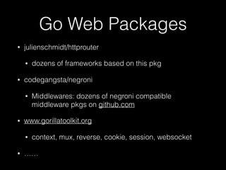 Go Web Packages
• julienschmidt/httprouter
• dozens of frameworks based on this pkg
• codegangsta/negroni
• Middlewares: dozens of negroni compatible
middleware pkgs on github.com
• www.gorillatoolkit.org
• context, mux, reverse, cookie, session, websocket
• ……
 