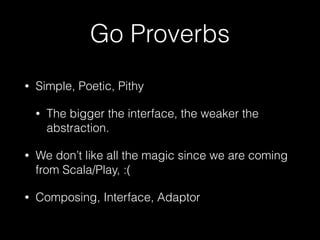 Go Proverbs
• Simple, Poetic, Pithy
• The bigger the interface, the weaker the
abstraction.
• We don’t like all the magic since we are coming
from Scala/Play, :(
• Composing, Interface, Adaptor
 