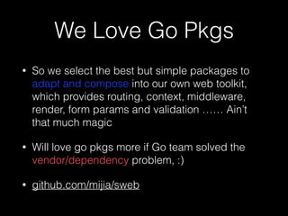 We Love Go Pkgs
• So we select the best but simple packages to
adapt and compose into our own web toolkit,
which provides routing, context, middleware,
render, form params and validation …… Ain’t
that much magic
• Will love go pkgs more if Go team solved the
vendor/dependency problem, :)
• github.com/mijia/sweb
 
