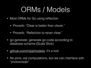 ORMs / Models
• Most ORMs for Go using reﬂection
• Proverb: “Clear is better than clever.”
• Proverb: “Reﬂection is never clear.”
• go generate: generate go code according to
database scheme (Scala Slick)
• github.com/mijia/modelq: it’s a tool
• No joins, sql computations, but we can interface with
“jmoiron/sqlx”
 