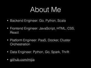 About Me
• Backend Engineer: Go, Python, Scala
• Frontend Engineer: JavaScript, HTML, CSS,
React
• Platform Engineer: PaaS, Docker, Cluster
Orchestration
• Data Engineer: Python, Go, Spark, Thrift
• github.com/mijia
 